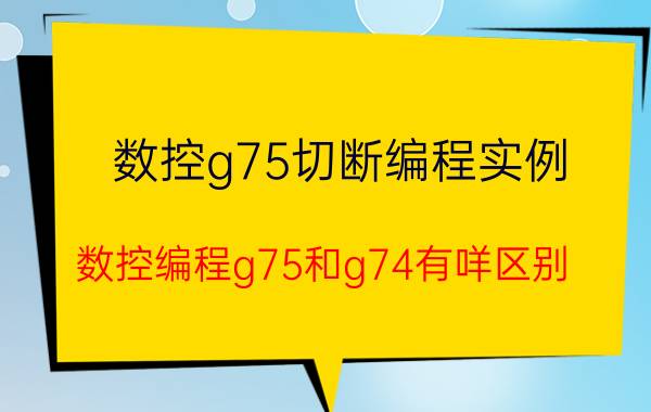 数控g75切断编程实例 数控编程g75和g74有咩区别？